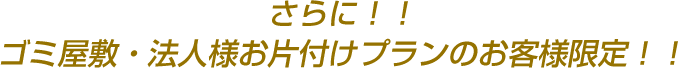 さらに！！ゴミ屋敷・法人様お片付けプランのお客様限定！！
