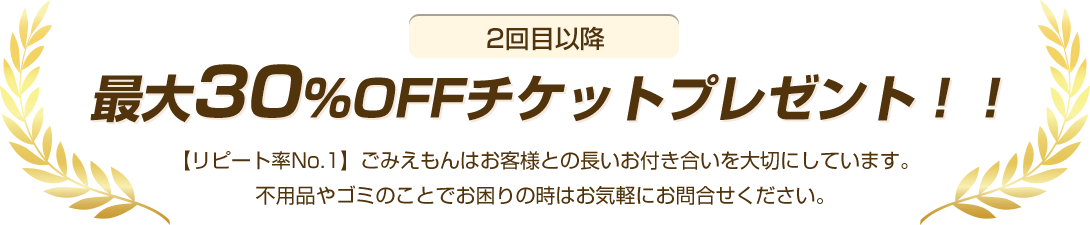 2回目以降最大30％OFFチケットプレゼント！【リピート率No.1】ごみえもんはお客様との長いお付き合いを大切にしています。不用品やゴミのことでお困りの時はお気軽にお問合せください。