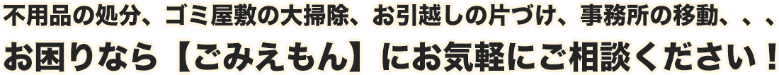 不用品の処分、ゴミ屋敷の大掃除、お引越しの片づけ、事務所の移動、、、お困りなら【ごみえもん】にお気軽にご相談ください！